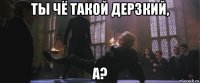 ты чё такой дерзкий, а?