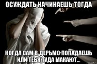осуждать начинаешь тогда когда сам в дерьмо попадаешь или тебя туда макают...