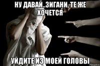 ну давай..зигани, те же хочется уйдите из моей головы
