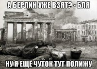 а берлин уже взят? - бля ну я ещё чуток тут полижу