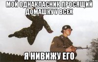 мой однакласник просящий домашку у всех я нивижу его