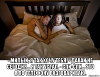 - милый, я так хочу тебя! - давай не сегодня... я так устал. - спи-спи... это я по телефону разговариваю.