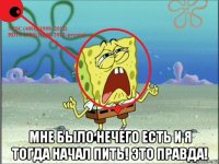  мне было нечего есть и я тогда начал пить! это правда!
