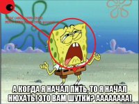  а когда я начал пить, то я начал нюхать! это вам шутки? аааааааа!