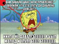 вам давали шанс на исправление? говорили, что этот путь до добра не доведёт? никто не давал! беееее! я был молод и глуп! беее! бееееееее
