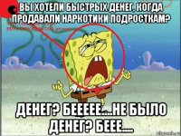 вы хотели быстрых денег, когда продавали наркотики подросткам? денег? беееее....не было денег? беее....