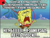 вы когда в клубах наркоту несовершеннолетним продаёте, у вас появляются какие-нибудь мысли? нет, бееееее... я замерзал, я есть просил....