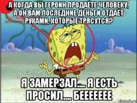 а когда вы героин продаёте человеку, а он вам последние деньги отдаёт руками, которые трясутся? я замерзал.... я есть просил.... беееееее