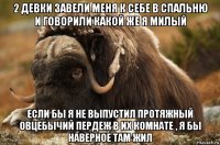2 девки завели меня к себе в спальню и говорили какой же я милый если бы я не выпустил протяжный овцебычий пердеж в их комнате , я бы наверное там жил