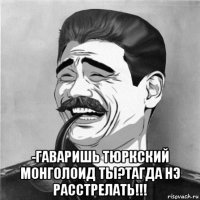 -гаваришь тюркский монголоид ты?тагда нэ расстрелать!!!