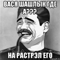 вася шашлык где а??? на растрэл его