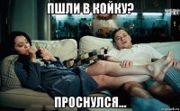 пшли в койку? проснулся...
