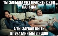 ты заебала уже красить свои пальцы а ты заебал быть впечатанным в ящик