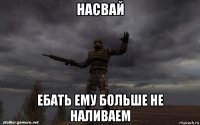 насвай ебать ему больше не наливаем
