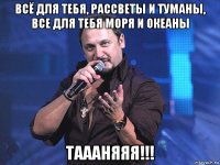 всё для тебя, рассветы и туманы, все для тебя моря и океаны таааняяя!!!