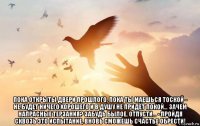  пока открыты двери прошлого, пока ты маешься тоской - не будет ничего хорошего и в душу не придёт покой… зачем напрасные терзания? забудь былое, отпусти… - пройдя сквозь это испытание, вновь сможешь счастье обрести!