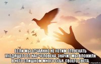  если мы отчаянно не хотим отпускать уходящего от нас человека, значит мы вложили в него слишком много себя, своего света.