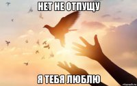 нет не отпущу я тебя люблю