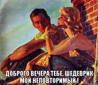  доброго вечера тебе, шедеврик мой неповторимый !