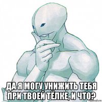  да я могу унижить тебя при твоей тёлке, и что?