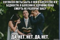 согласен ли ты быть с ней в богатстве и в бедности, в болезни и здравии, пока смерть не разлучит вас? да, нет, нет, да, нет.