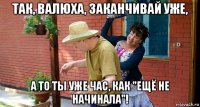 так, валюха, заканчивай уже, а то ты уже час, как "ещё не начинала"!