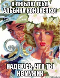 я люблю тебя, альбина кононенко! надеюсь, что ты не мужик