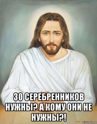  30 серебренников нужны? а кому они не нужны?!