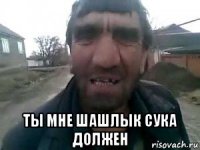  ты мне шашлык сука должен