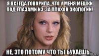 я всегда говорила, что у меня мешки под глазами из-за плохой экологии! не, это потому что ты бухаешь...