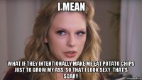 i mean what if they intentionally make me eat potato chips just to grow my ass, so that i look sexy. that's scary