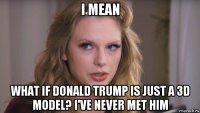 i mean what if donald trump is just a 3d model? i've never met him