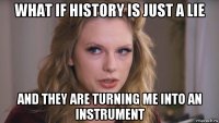 what if history is just a lie and they are turning me into an instrument