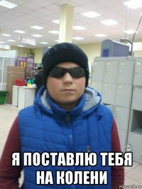  я поставлю тебя на колени