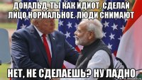 дональд, ты как идиот. сделай лицо нормальное. люди снимают нет, не сделаешь? ну ладно