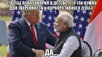 это тебе папа говорил в детсве, что так нужно для уверенности и корпоративного духа? да...