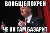 вообще похрен че он там базарит