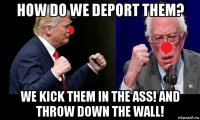 how do we deport them? we kick them in the ass! and throw down the wall!