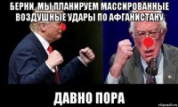 берни, мы планируем массированные воздушные удары по афганистану давно пора