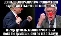 берни, ты сверханализируешь, а если надо будет ебануть по монголии? я буду думать, анализировать. - а пока ты думаешь, они по тебе ебанут!