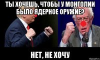 ты хочешь, чтобы у монголии было ядерное оружие? нет, не хочу