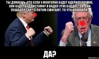 ты думаешь, что если у монголии будет ядерное оружие, они будут буддистами? я видел этих буддистов, они лошадей едят, а потом сжигают, то что накакали! да?