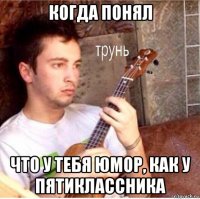 когда понял что у тебя юмор, как у пятиклассника