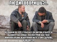 люди говоришь?!.. ну давай на хер у тебя все до нитки отберут и выкинут на улицу...посмотрим как твоё мировозрение и восприятие к этому дерьму изменится