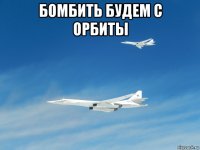 бомбить будем с орбиты 