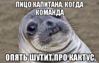 лицо капитана, когда команда опять шутит про кактус