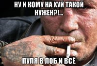 ну и кому на хуй такой нужен?!... пуля в лоб и всё