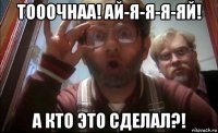 тооочнаа! ай-я-я-я-яй! а кто это сделал?!