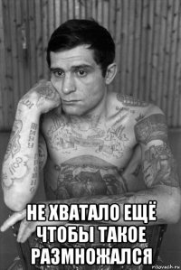  не хватало ещё чтобы такое размножался
