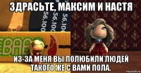 здрасьте, максим и настя из-за меня вы полюбили людей такого же с вами пола.